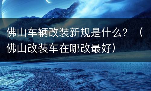 佛山车辆改装新规是什么？（佛山改装车在哪改最好）