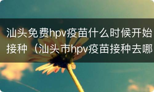 汕头免费hpv疫苗什么时候开始接种（汕头市hpv疫苗接种去哪里预约）