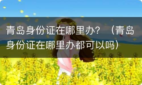 青岛身份证在哪里办？（青岛身份证在哪里办都可以吗）