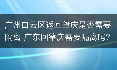 广州白云区返回肇庆是否需要隔离 广东回肇庆需要隔离吗?