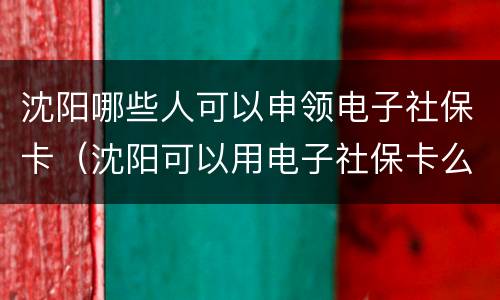 沈阳哪些人可以申领电子社保卡（沈阳可以用电子社保卡么）