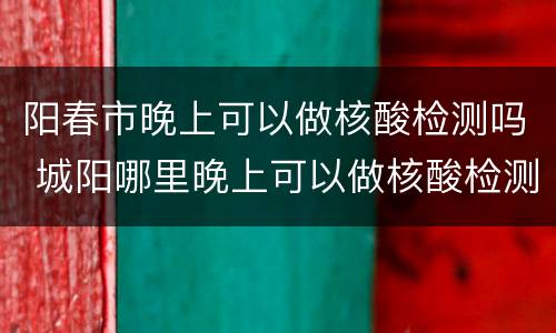 阳春市晚上可以做核酸检测吗 城阳哪里晚上可以做核酸检测