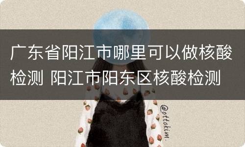 广东省阳江市哪里可以做核酸检测 阳江市阳东区核酸检测