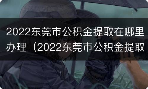 2022东莞市公积金提取在哪里办理（2022东莞市公积金提取在哪里办理手续）