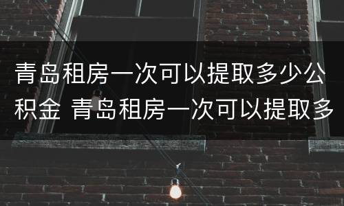 青岛租房一次可以提取多少公积金 青岛租房一次可以提取多少公积金贷款