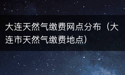 大连天然气缴费网点分布（大连市天然气缴费地点）
