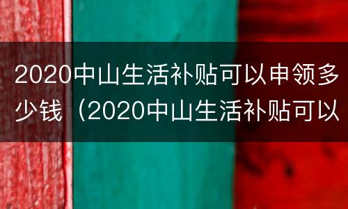 2020中山生活补贴可以申领多少钱（2020中山生活补贴可以申领多少钱一个月）