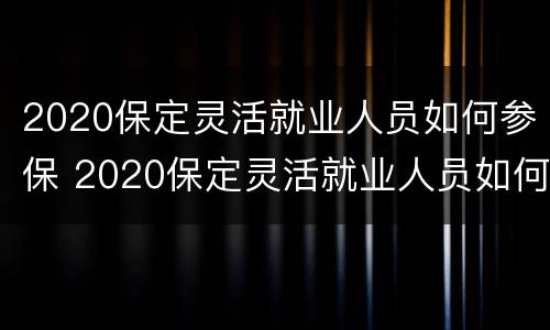2020保定灵活就业人员如何参保 2020保定灵活就业人员如何参保社保