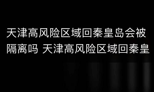 天津高风险区域回秦皇岛会被隔离吗 天津高风险区域回秦皇岛会被隔离吗现在