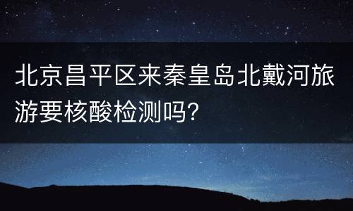 北京昌平区来秦皇岛北戴河旅游要核酸检测吗？