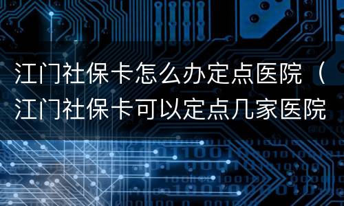 江门社保卡怎么办定点医院（江门社保卡可以定点几家医院）