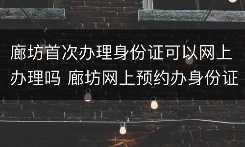 廊坊首次办理身份证可以网上办理吗 廊坊网上预约办身份证