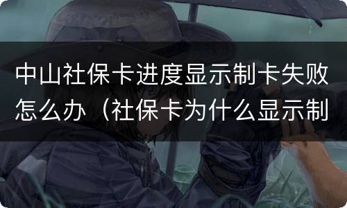 中山社保卡进度显示制卡失败怎么办（社保卡为什么显示制卡失败）