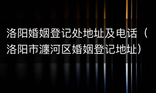 洛阳婚姻登记处地址及电话（洛阳市瀍河区婚姻登记地址）