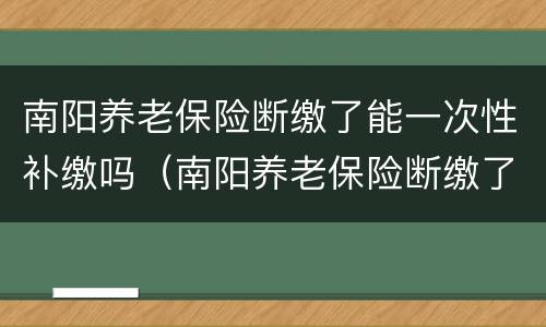 南阳养老保险断缴了能一次性补缴吗（南阳养老保险断缴了能一次性补缴吗）