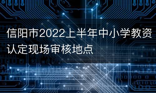 信阳市2022上半年中小学教资认定现场审核地点