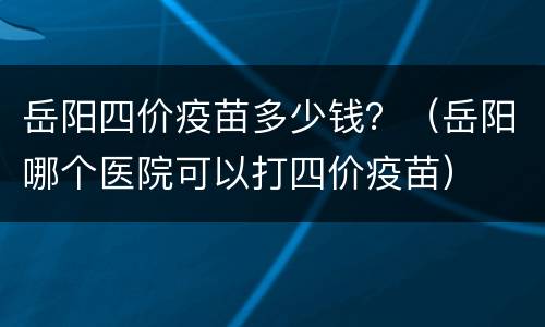 岳阳四价疫苗多少钱？（岳阳哪个医院可以打四价疫苗）