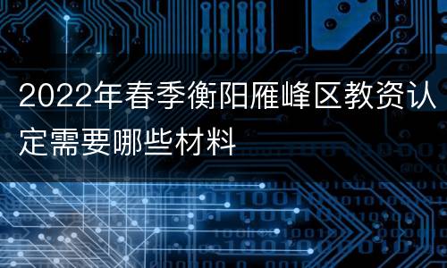 2022年春季衡阳雁峰区教资认定需要哪些材料