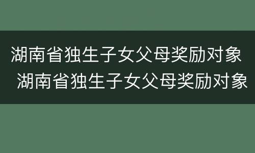 湖南省独生子女父母奖励对象 湖南省独生子女父母奖励对象申请表