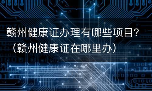 赣州健康证办理有哪些项目？（赣州健康证在哪里办）