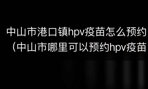 中山市港口镇hpv疫苗怎么预约（中山市哪里可以预约hpv疫苗）