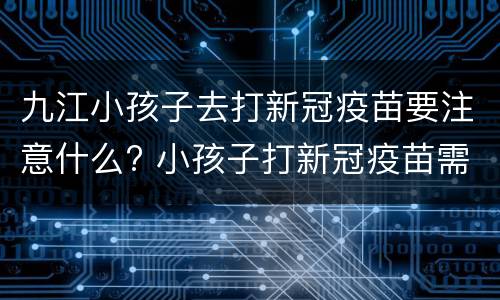 九江小孩子去打新冠疫苗要注意什么? 小孩子打新冠疫苗需要家长陪同吗