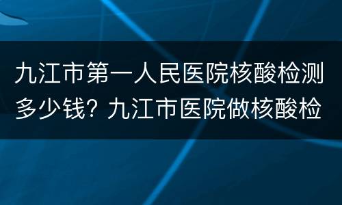 九江市第一人民医院核酸检测多少钱? 九江市医院做核酸检测