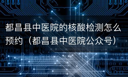 都昌县中医院的核酸检测怎么预约（都昌县中医院公众号）