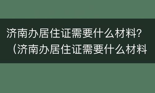 济南办居住证需要什么材料？（济南办居住证需要什么材料）