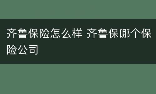齐鲁保险怎么样 齐鲁保哪个保险公司