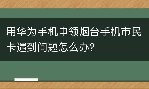 用华为手机申领烟台手机市民卡遇到问题怎么办？