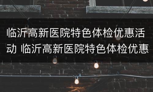 临沂高新医院特色体检优惠活动 临沂高新医院特色体检优惠活动有哪些