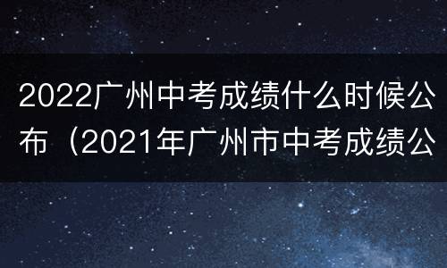 2022广州中考成绩什么时候公布（2021年广州市中考成绩公布时间）