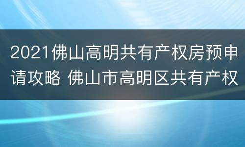 2021佛山高明共有产权房预申请攻略 佛山市高明区共有产权住房