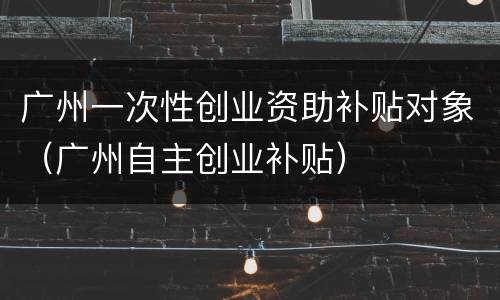 广州一次性创业资助补贴对象（广州自主创业补贴）