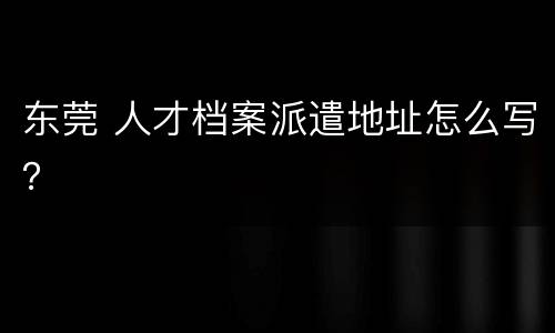东莞 人才档案派遣地址怎么写？