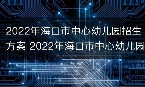 2022年海口市中心幼儿园招生方案 2022年海口市中心幼儿园招生方案公告
