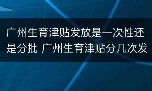 广州生育津贴发放是一次性还是分批 广州生育津贴分几次发放