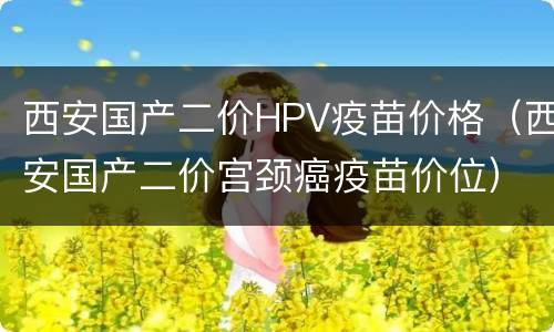 西安国产二价HPV疫苗价格（西安国产二价宫颈癌疫苗价位）