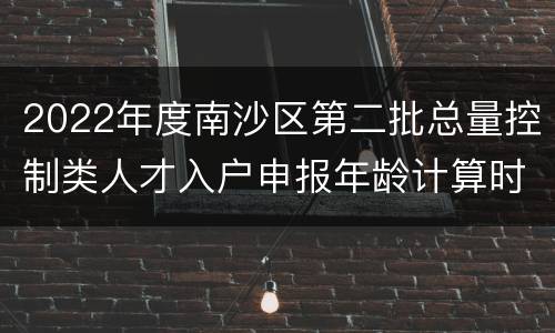 2022年度南沙区第二批总量控制类人才入户申报年龄计算时间