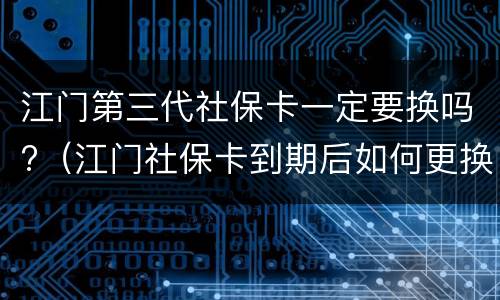 江门第三代社保卡一定要换吗?（江门社保卡到期后如何更换）
