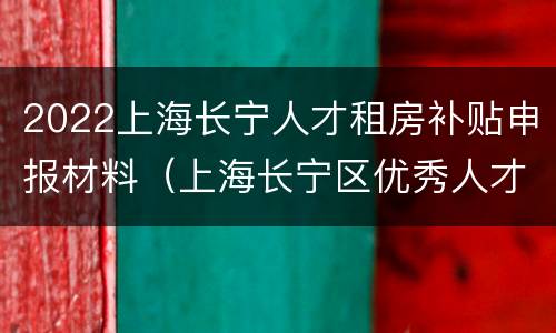 2022上海长宁人才租房补贴申报材料（上海长宁区优秀人才租房补贴发放时间）