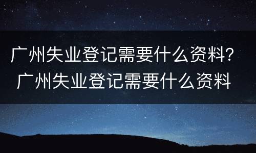 广州失业登记需要什么资料？ 广州失业登记需要什么资料