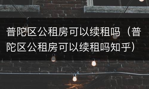 普陀区公租房可以续租吗（普陀区公租房可以续租吗知乎）