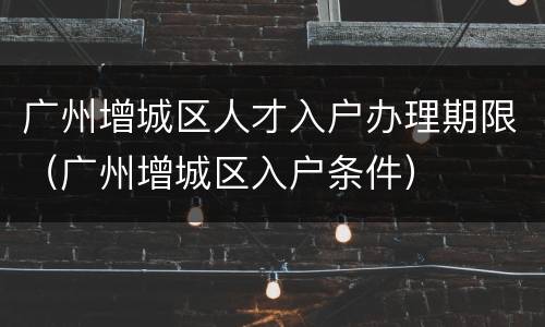 广州增城区人才入户办理期限（广州增城区入户条件）