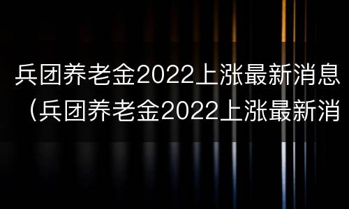 兵团养老金2022上涨最新消息（兵团养老金2022上涨最新消息图片）