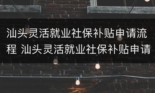 汕头灵活就业社保补贴申请流程 汕头灵活就业社保补贴申请流程视频