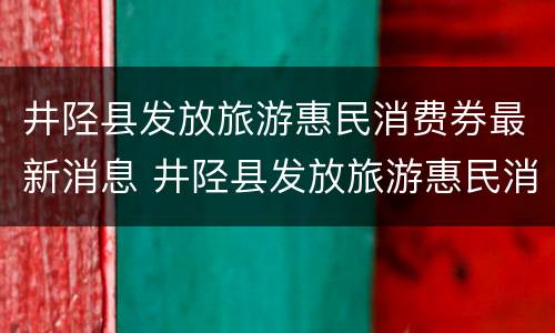 井陉县发放旅游惠民消费券最新消息 井陉县发放旅游惠民消费券最新消息查询