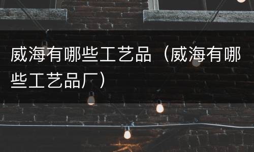 威海有哪些工艺品（威海有哪些工艺品厂）