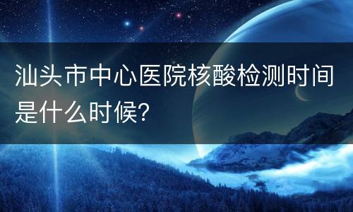 汕头市中心医院核酸检测时间是什么时候？